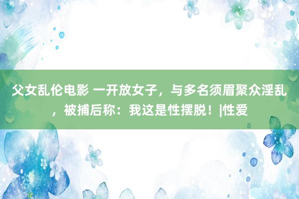 父女乱伦电影 一开放女子，与多名须眉聚众淫乱，被捕后称：我这是性摆脱！|性爱