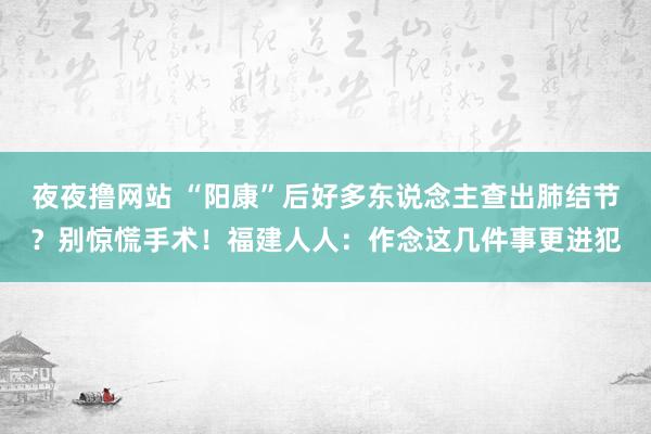 夜夜撸网站 “阳康”后好多东说念主查出肺结节？别惊慌手术！福建人人：作念这几件事更进犯