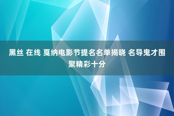 黑丝 在线 戛纳电影节提名名单揭晓 名导鬼才围聚精彩十分