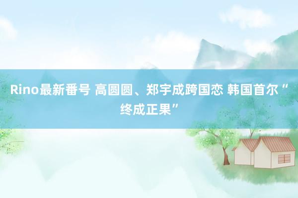 Rino最新番号 高圆圆、郑宇成跨国恋 韩国首尔“终成正果”