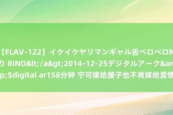 【FLAV-122】イケイケヤリマンギャル舌ベロペロM男ザーメン狩り RINO</a>2014-12-25デジタルアーク&$digital ar158分钟 宁可嫁给屋子也不肯嫁给爱