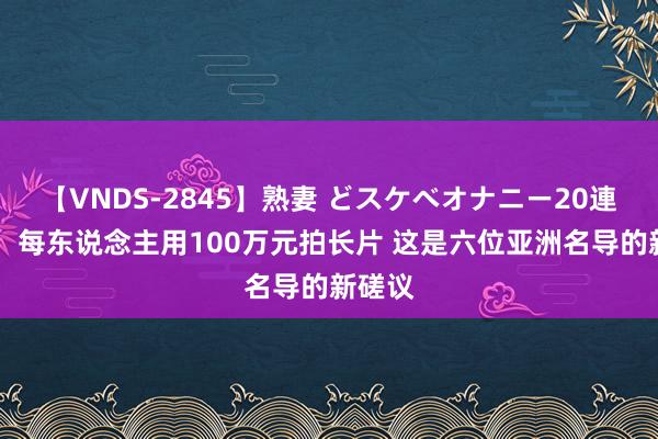 【VNDS-2845】熟妻 どスケベオナニー20連発！！ 每东说念主用100万元拍长片 这是六位亚洲名导的新磋议