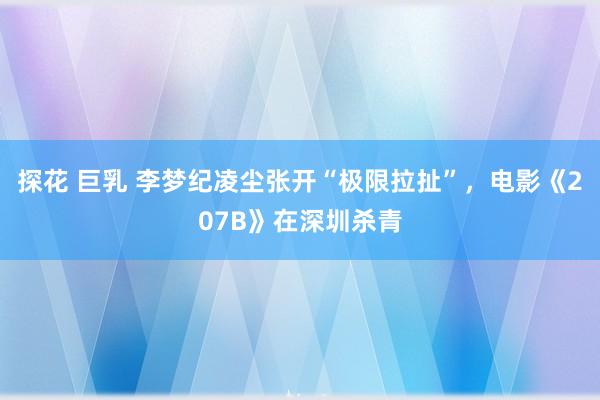 探花 巨乳 李梦纪凌尘张开“极限拉扯”，电影《207B》在深圳杀青