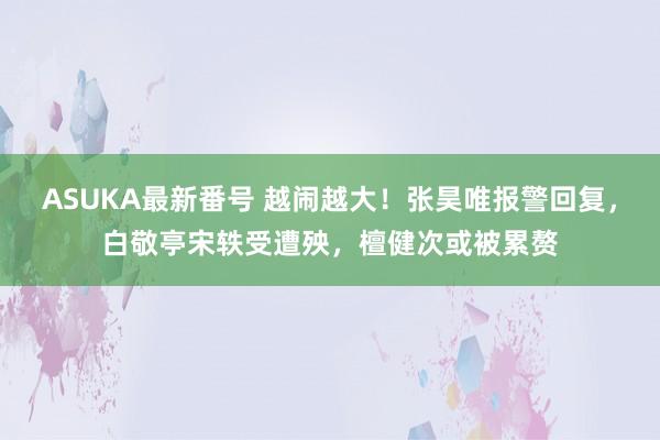 ASUKA最新番号 越闹越大！张昊唯报警回复，白敬亭宋轶受遭殃，檀健次或被累赘