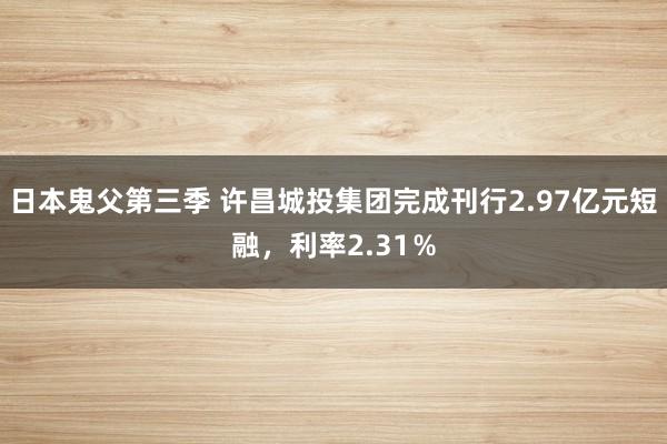 日本鬼父第三季 许昌城投集团完成刊行2.97亿元短融，利率2.31％