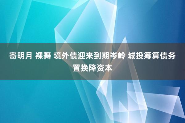 寄明月 裸舞 境外债迎来到期岑岭 城投筹算债务置换降资本