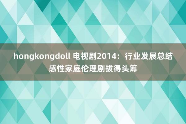 hongkongdoll 电视剧2014：行业发展总结感性家庭伦理剧拔得头筹