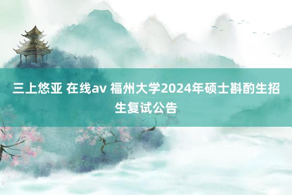 三上悠亚 在线av 福州大学2024年硕士斟酌生招生复试公告