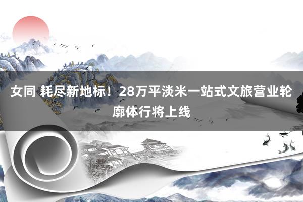 女同 耗尽新地标！28万平淡米一站式文旅营业轮廓体行将上线