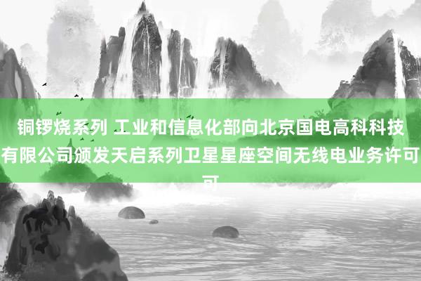 铜锣烧系列 工业和信息化部向北京国电高科科技有限公司颁发天启系列卫星星座空间无线电业务许可