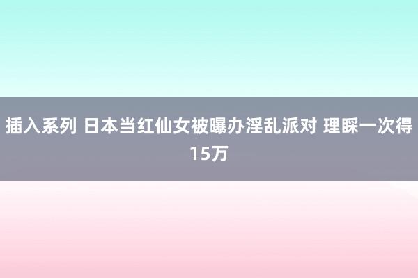 插入系列 日本当红仙女被曝办淫乱派对 理睬一次得15万