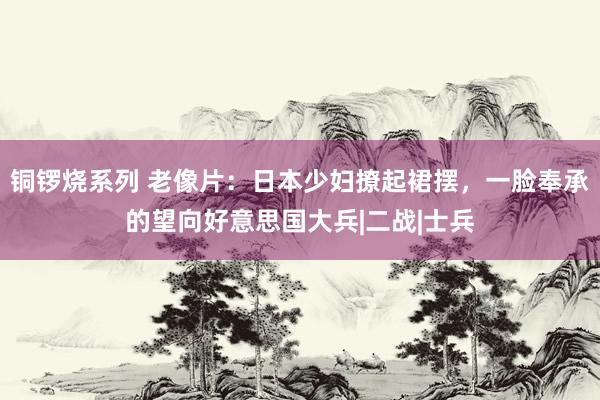 铜锣烧系列 老像片：日本少妇撩起裙摆，一脸奉承的望向好意思国大兵|二战|士兵