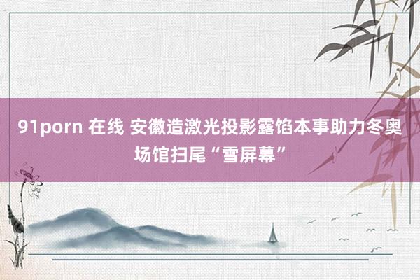 91porn 在线 安徽造激光投影露馅本事助力冬奥场馆扫尾“雪屏幕”