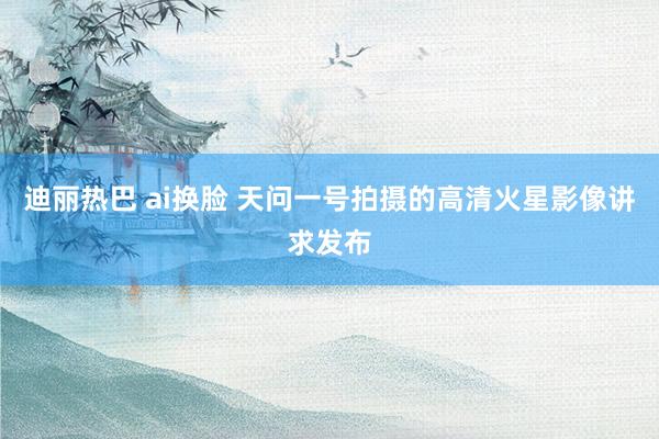 迪丽热巴 ai换脸 天问一号拍摄的高清火星影像讲求发布