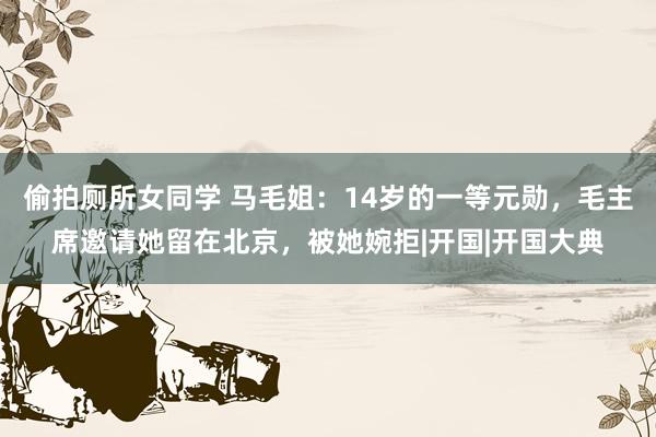 偷拍厕所女同学 马毛姐：14岁的一等元勋，毛主席邀请她留在北京，被她婉拒|开国|开国大典