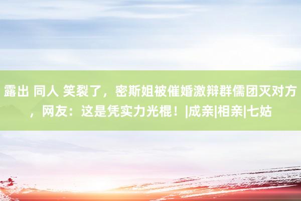 露出 同人 笑裂了，密斯姐被催婚激辩群儒团灭对方，网友：这是凭实力光棍！|成亲|相亲|七姑