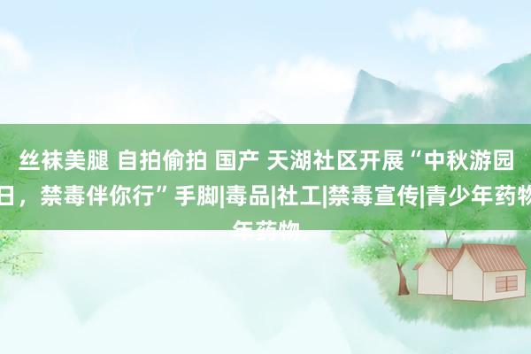 丝袜美腿 自拍偷拍 国产 天湖社区开展“中秋游园日，禁毒伴你行”手脚|毒品|社工|禁毒宣传|青少年药物