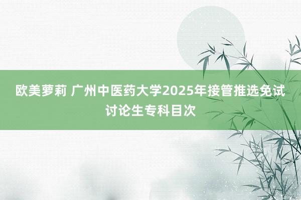 欧美萝莉 广州中医药大学2025年接管推选免试讨论生专科目次