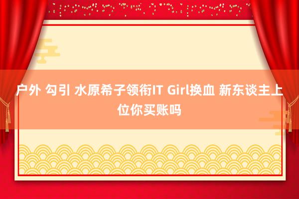 户外 勾引 水原希子领衔IT Girl换血 新东谈主上位你买账吗