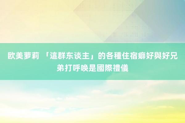 欧美萝莉 「這群东谈主」的各種住宿癖好　與好兄弟打呼唤是國際禮儀