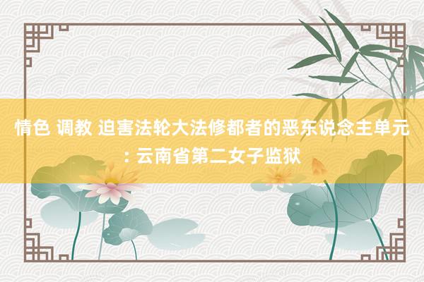 情色 调教 迫害法轮大法修都者的恶东说念主单元: 云南省第二女子监狱