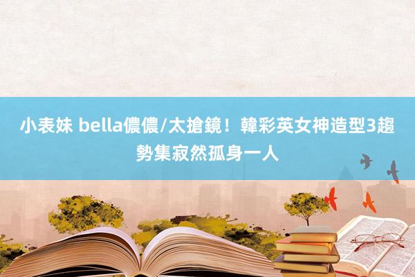 小表妹 bella儂儂/太搶鏡！韓彩英女神造型3趨勢集寂然孤身一人