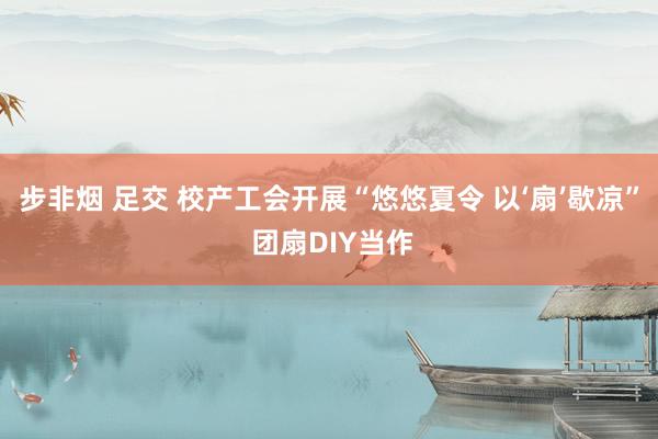 步非烟 足交 校产工会开展“悠悠夏令 以‘扇’歇凉” 团扇DIY当作