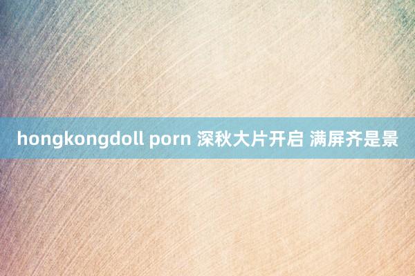 hongkongdoll porn 深秋大片开启 满屏齐是景