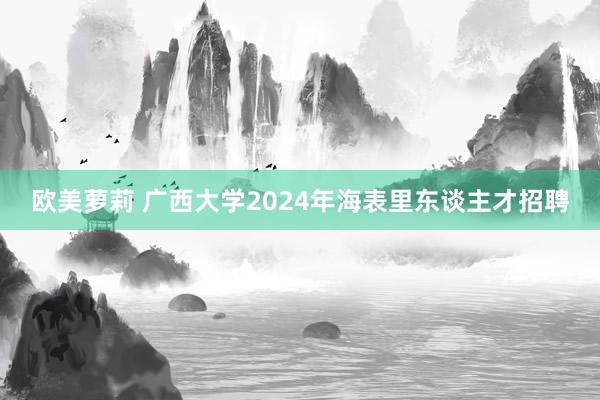 欧美萝莉 广西大学2024年海表里东谈主才招聘