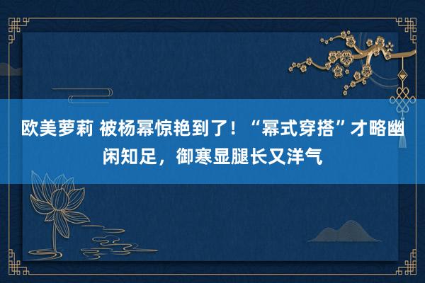 欧美萝莉 被杨幂惊艳到了！“幂式穿搭”才略幽闲知足，御寒显腿长又洋气