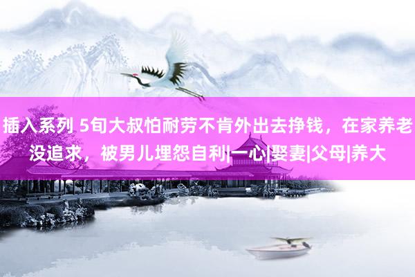 插入系列 5旬大叔怕耐劳不肯外出去挣钱，在家养老没追求，被男儿埋怨自利|一心|娶妻|父母|养大