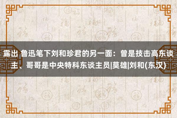 露出 鲁迅笔下刘和珍君的另一面：曾是技击高东谈主、哥哥是中央特科东谈主员|莫雄|刘和(东汉)