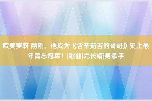 欧美萝莉 刚刚，他成为《含辛茹苦的哥哥》史上最年青总冠军！|歌曲|尤长靖|男歌手