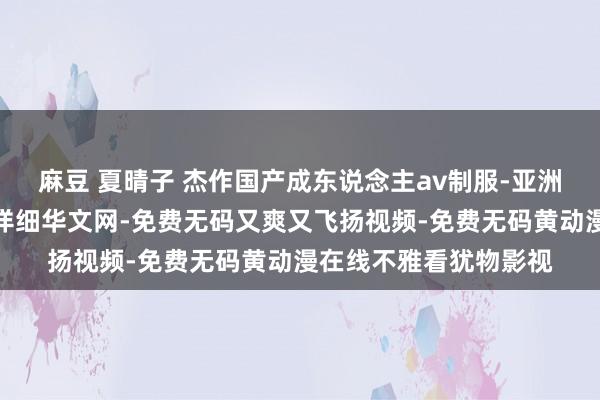 麻豆 夏晴子 杰作国产成东说念主av制服-亚洲西洋成东说念主久久详细华文网-免费无码又爽又飞扬视频-免费无码黄动漫在线不雅看犹物影视