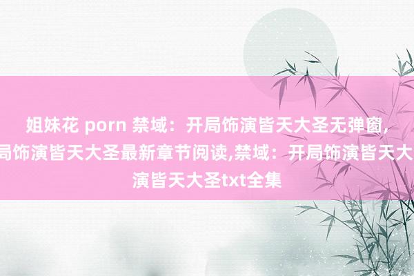 姐妹花 porn 禁域：开局饰演皆天大圣无弹窗,禁域：开局饰演皆天大圣最新章节阅读,禁域：开局饰演皆天大圣txt全集