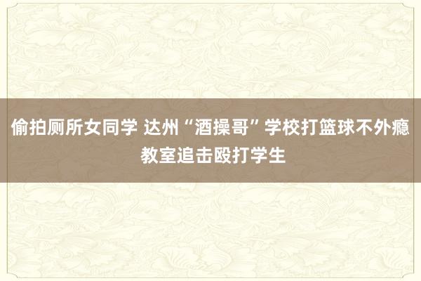 偷拍厕所女同学 达州“酒操哥”学校打篮球不外瘾 教室追击殴打学生