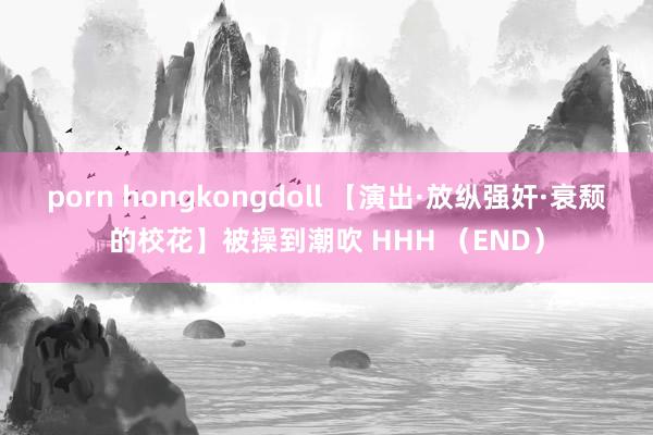 porn hongkongdoll 【演出·放纵强奸·衰颓的校花】被操到潮吹 HHH （END）