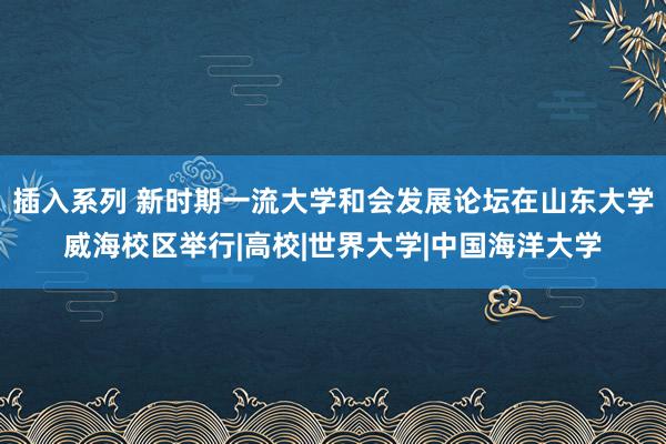 插入系列 新时期一流大学和会发展论坛在山东大学威海校区举行|高校|世界大学|中国海洋大学