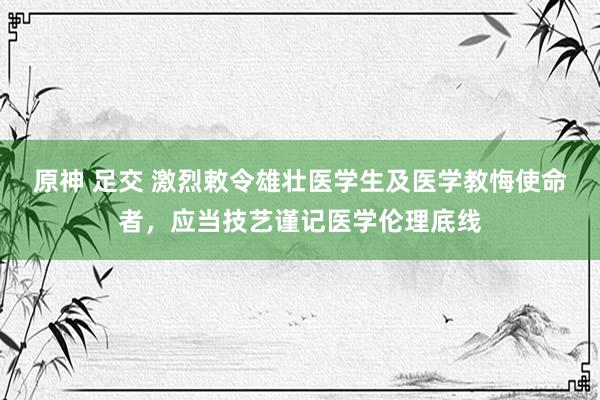 原神 足交 激烈敕令雄壮医学生及医学教悔使命者，应当技艺谨记医学伦理底线