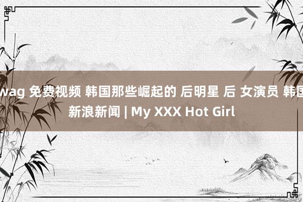 swag 免费视频 韩国那些崛起的 后明星 后 女演员 韩国 新浪新闻 | My XXX Hot Girl