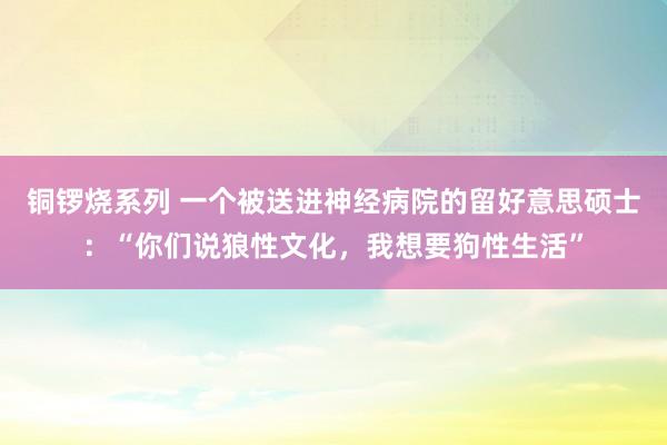 铜锣烧系列 一个被送进神经病院的留好意思硕士：“你们说狼性文化，我想要狗性生活”