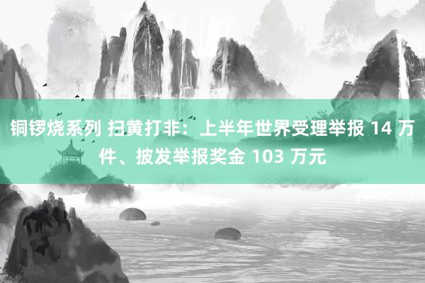 铜锣烧系列 扫黄打非：上半年世界受理举报 14 万件、披发举报奖金 103 万元