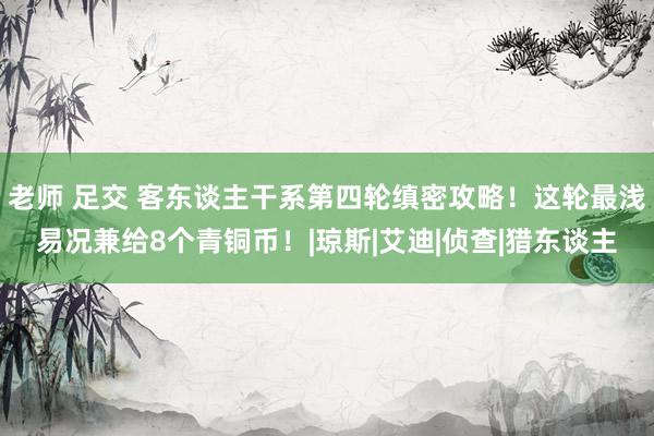 老师 足交 客东谈主干系第四轮缜密攻略！这轮最浅易况兼给8个青铜币！|琼斯|艾迪|侦查|猎东谈主