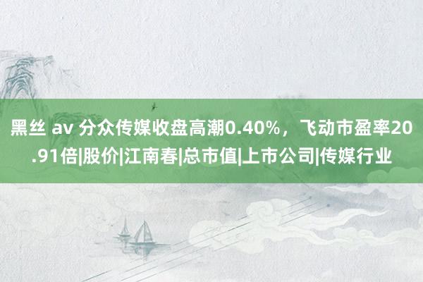 黑丝 av 分众传媒收盘高潮0.40%，飞动市盈率20.91倍|股价|江南春|总市值|上市公司|传媒行业