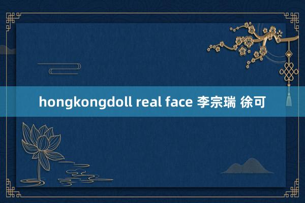 hongkongdoll real face 李宗瑞 徐可