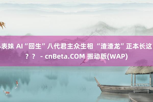 小表妹 AI“回生”八代君主众生相 “渣渣龙”正本长这么？？ - cnBeta.COM 搬动版(WAP)