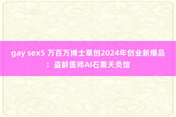 gay sex5 万百万博士草创2024年创业新爆品：盗龄医师AI石熏天灸馆