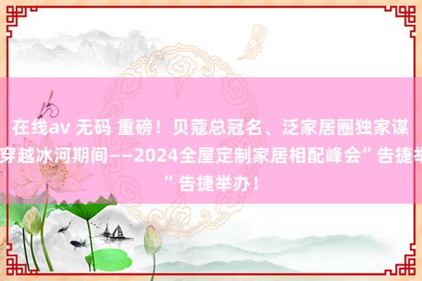 在线av 无码 重磅！贝蔻总冠名、泛家居圈独家谋划“穿越冰河期间——2024全屋定制家居相配峰会”告捷举办！