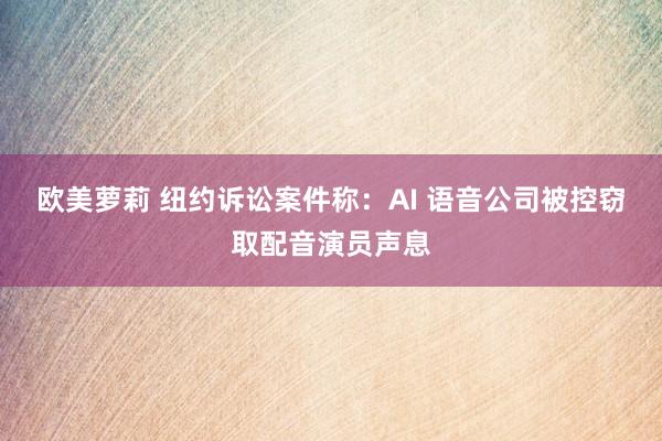 欧美萝莉 纽约诉讼案件称：AI 语音公司被控窃取配音演员声息