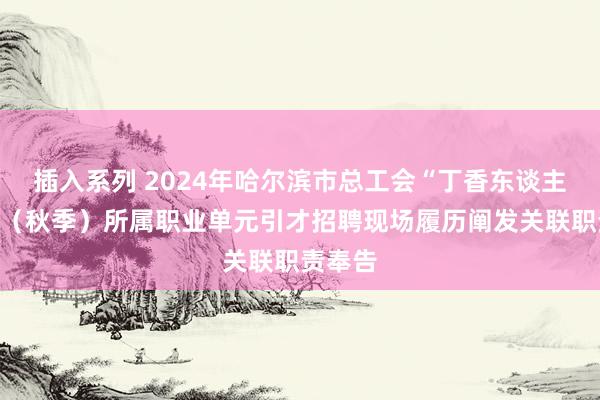 插入系列 2024年哈尔滨市总工会“丁香东谈主才周”（秋季）所属职业单元引才招聘现场履历阐发关联职责奉告